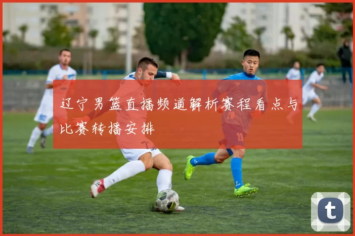 辽宁男篮直播频道解析赛程看点与比赛转播安排