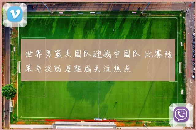 世界男篮美国队迎战中国队 比赛结果与攻防差距成关注焦点