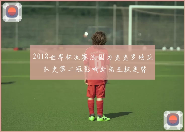 2018世界杯决赛法国力克克罗地亚 奪队史第二冠影响新老王权更替