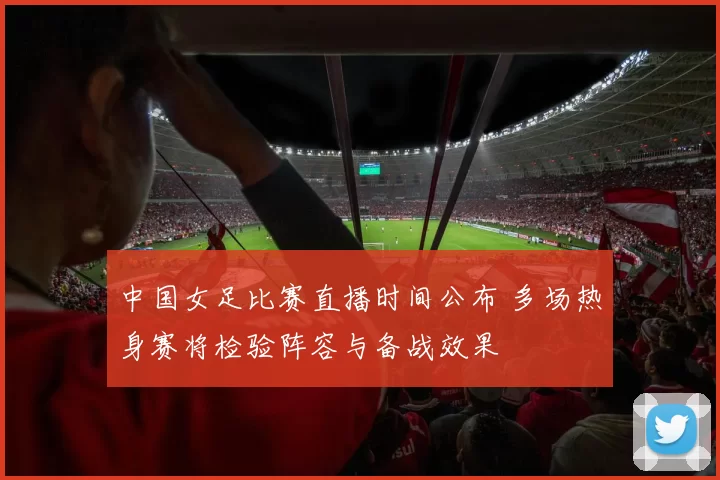 中国女足比赛直播时间公布 多场热身赛将检验阵容与备战效果