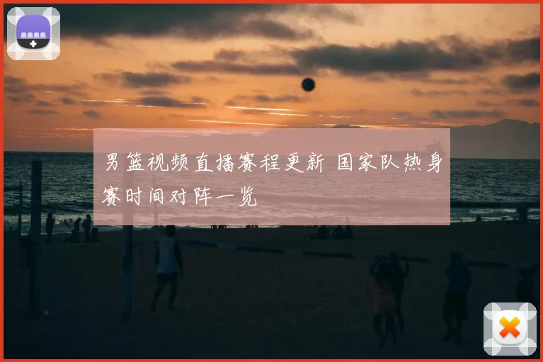 男篮视频直播赛程更新 国家队热身赛时间对阵一览
