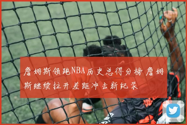 詹姆斯领跑NBA历史总得分榜 詹姆斯继续拉开差距冲击新纪录