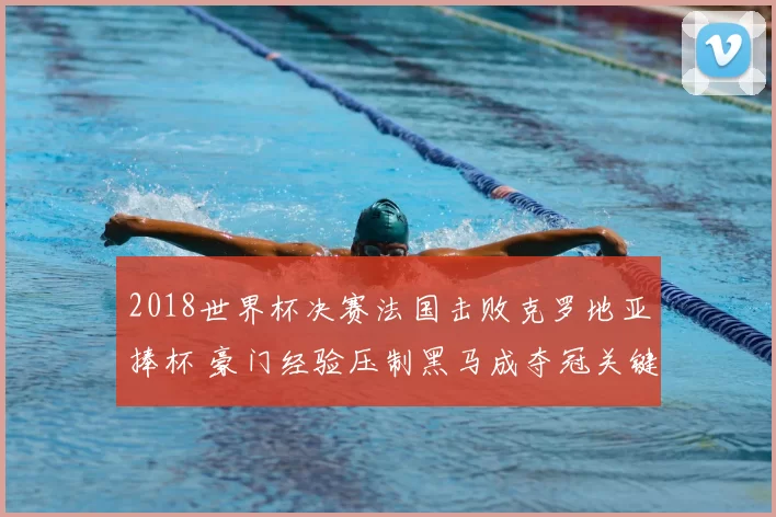 2018世界杯决赛法国击败克罗地亚捧杯 豪门经验压制黑马成夺冠关键