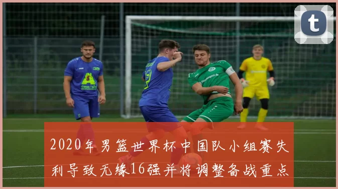 2020年男篮世界杯中国队小组赛失利导致无缘16强并将调整备战重点