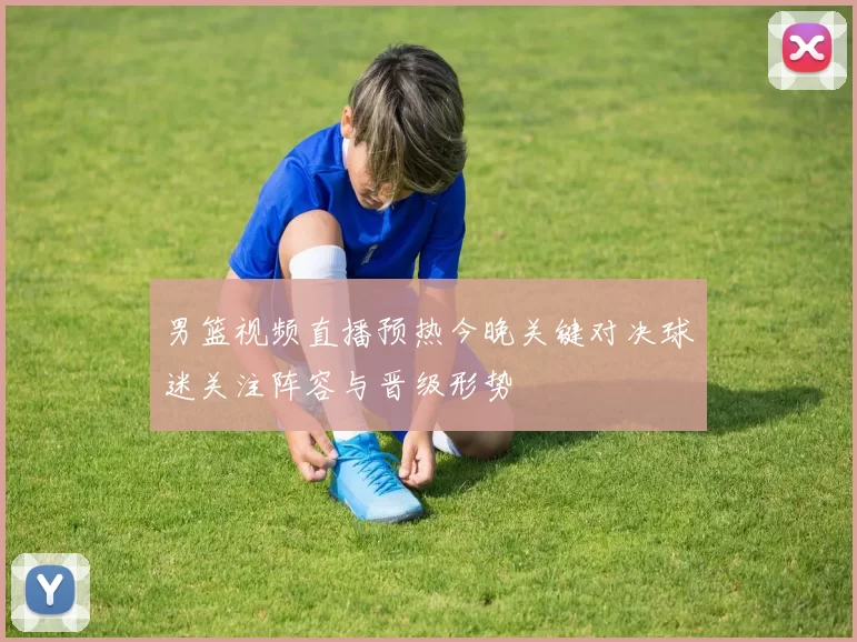 男篮视频直播预热今晚关键对决球迷关注阵容与晋级形势