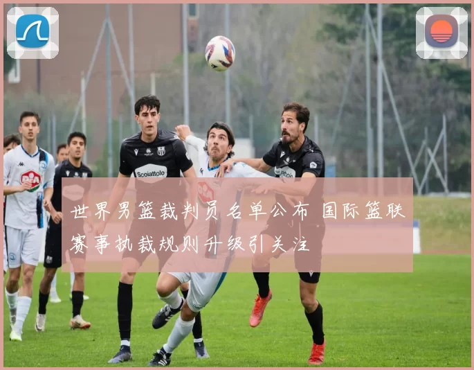 世界男篮裁判员名单公布 国际篮联赛事执裁规则升级引关注