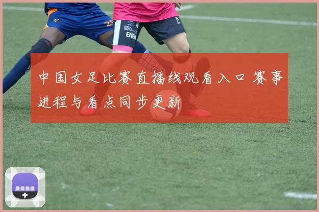 中国女足比赛直播线观看入口 赛事进程与看点同步更新
