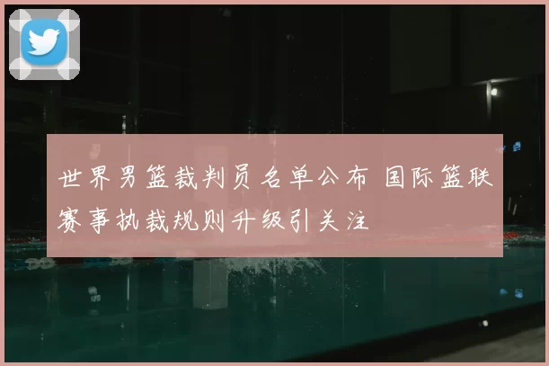 世界男篮裁判员名单公布 国际篮联赛事执裁规则升级引关注