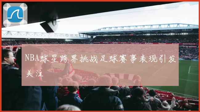 NBA球星跨界挑战足球赛事表现引发关注