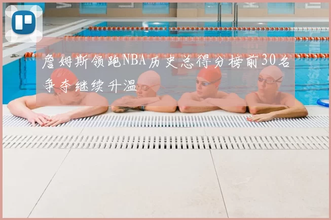 詹姆斯领跑NBA历史总得分榜前30名争夺继续升温