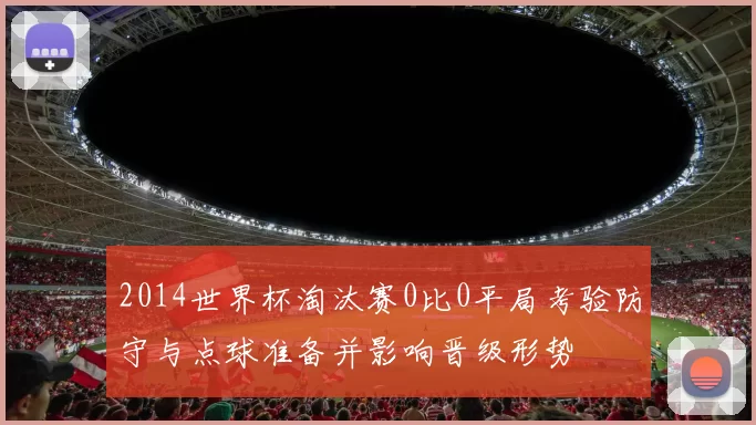 2014世界杯淘汰赛0比0平局考验防守与点球准备并影响晋级形势