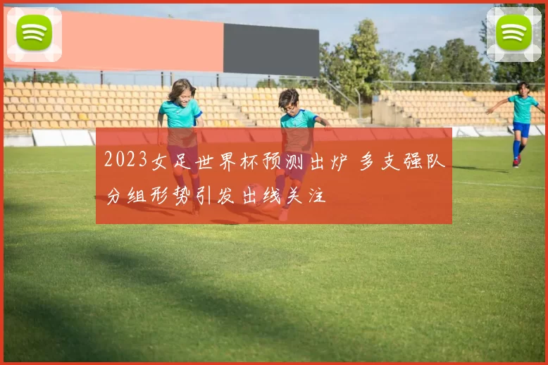 2023女足世界杯预测出炉 多支强队分组形势引发出线关注
