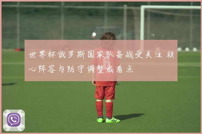 世界杯俄罗斯国家队备战受关注 核心阵容与防守调整成看点