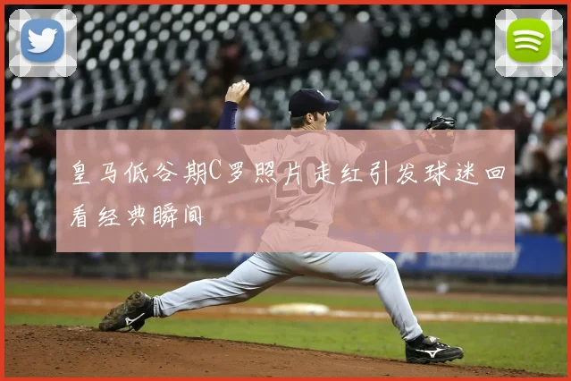 皇马低谷期C罗照片走红引发球迷回看经典瞬间