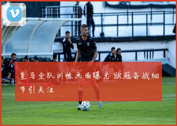 皇马全队训练画面曝光 欧冠备战细节引关注
