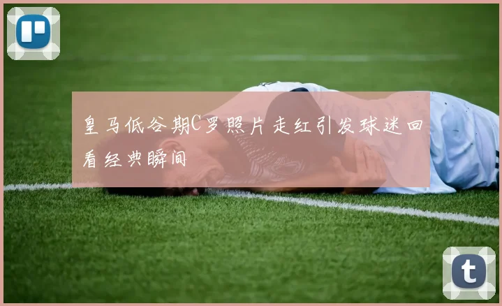 皇马低谷期C罗照片走红引发球迷回看经典瞬间