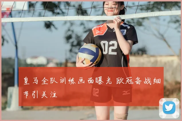 皇马全队训练画面曝光 欧冠备战细节引关注